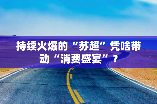 持续火爆的“苏超”凭啥带动“消费盛宴”？