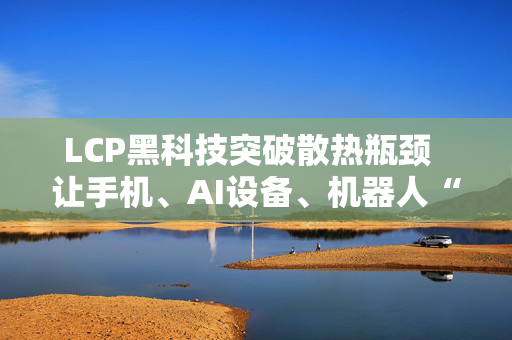 LCP黑科技突破散热瓶颈  让手机、AI设备、机器人“冷静运行不宕机”