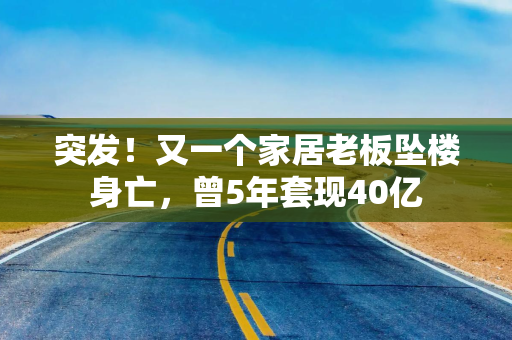 突发！又一个家居老板坠楼身亡，曾5年套现40亿