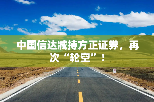 中国信达减持方正证券，再次“轮空”！