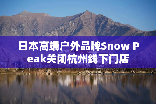 日本高端户外品牌Snow Peak关闭杭州线下门店
