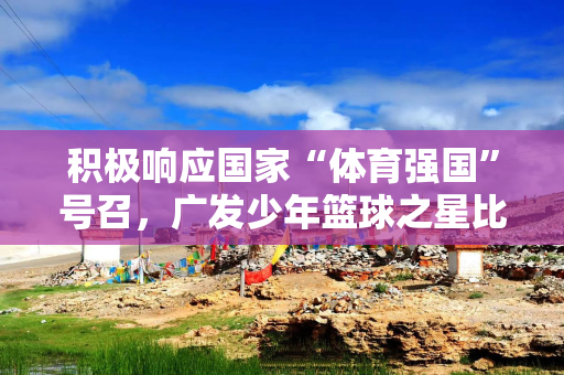 积极响应国家“体育强国”号召，广发少年篮球之星比赛火热上演
