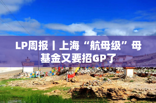 LP周报丨上海“航母级”母基金又要招GP了