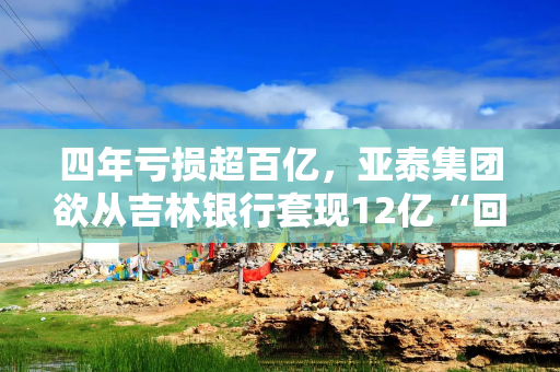 四年亏损超百亿，亚泰集团欲从吉林银行套现12亿“回血”