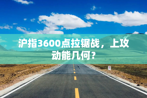 沪指3600点拉锯战，上攻动能几何？