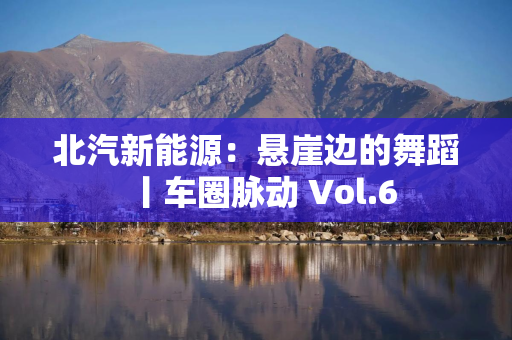 北汽新能源：悬崖边的舞蹈丨车圈脉动 Vol.6