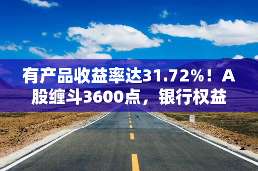 有产品收益率达31.72%！A股缠斗3600点，银行权益类理财又香了