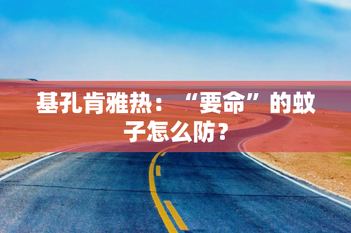 基孔肯雅热：“要命”的蚊子怎么防？