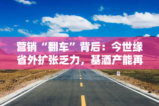 营销“翻车”背后：今世缘省外扩张乏力，基酒产能再遭拷问