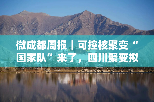 微成都周报｜可控核聚变“国家队”来了，四川聚变拟斥资4.51亿参股；京东拿下四川生活家控股权；中免市内免税品（成都）有限公司成立