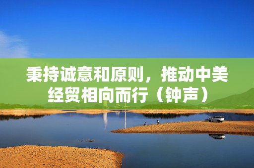 秉持诚意和原则，推动中美经贸相向而行（钟声）