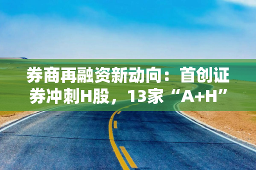 券商再融资新动向：首创证券冲刺H股，13家“A+H”券商阵营或将扩容