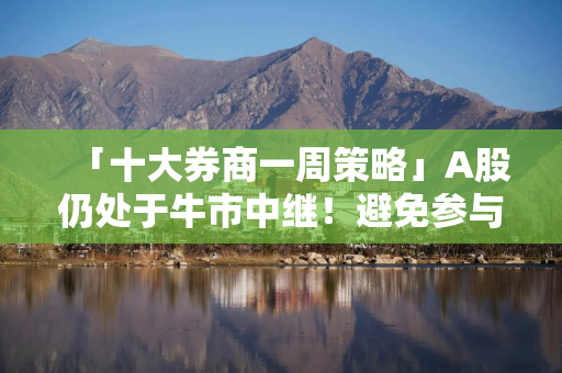 「十大券商一周策略」A股仍处于牛市中继！避免参与似是而非的资金接力