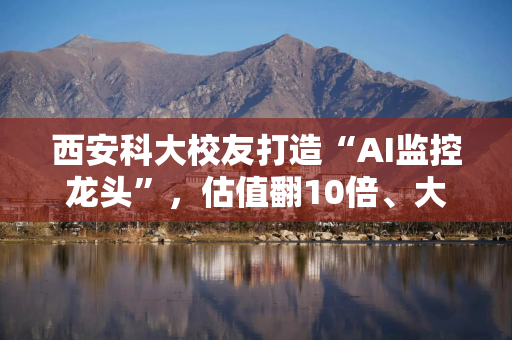 西安科大校友打造“AI监控龙头”，估值翻10倍、大客户占比近六成