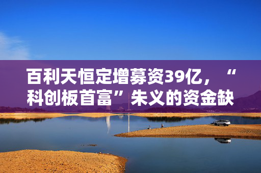 百利天恒定增募资39亿，“科创板首富”朱义的资金缺口还有多大？
