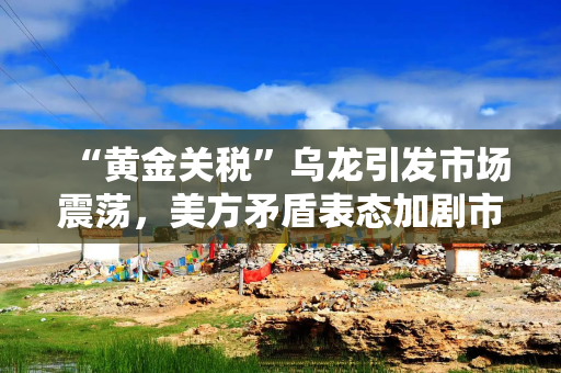 “黄金关税”乌龙引发市场震荡，美方矛盾表态加剧市场担忧