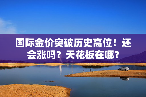 国际金价突破历史高位！还会涨吗？天花板在哪？