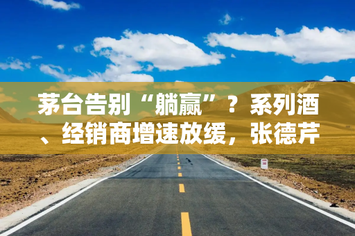 茅台告别“躺赢”？系列酒、经销商增速放缓，张德芹推消费者为王