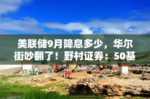 美联储9月降息多少，华尔街吵翻了！野村证券：50基点不太可能