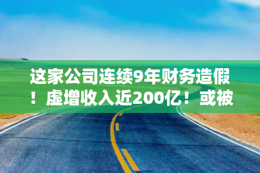 这家公司连续9年财务造假！虚增收入近200亿！或被强退！