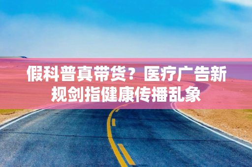 假科普真带货？医疗广告新规剑指健康传播乱象