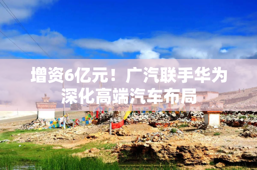 增资6亿元！广汽联手华为深化高端汽车布局
