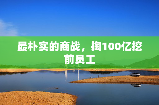 最朴实的商战，掏100亿挖前员工