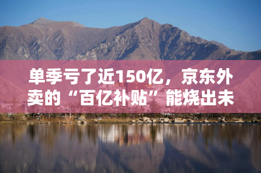 单季亏了近150亿，京东外卖的“百亿补贴”能烧出未来吗？