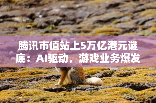 腾讯市值站上5万亿港元谜底：AI驱动，游戏业务爆发