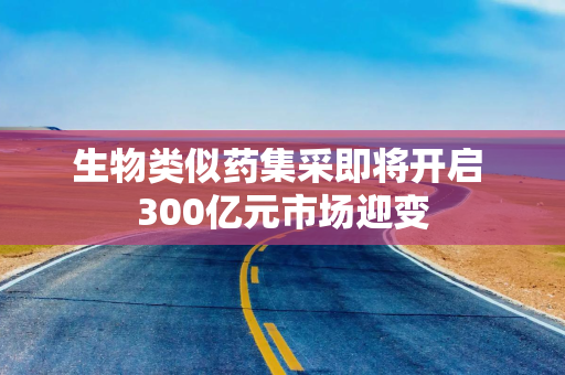 生物类似药集采即将开启 300亿元市场迎变
