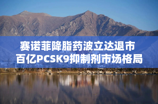 赛诺菲降脂药波立达退市 百亿PCSK9抑制剂市场格局重塑