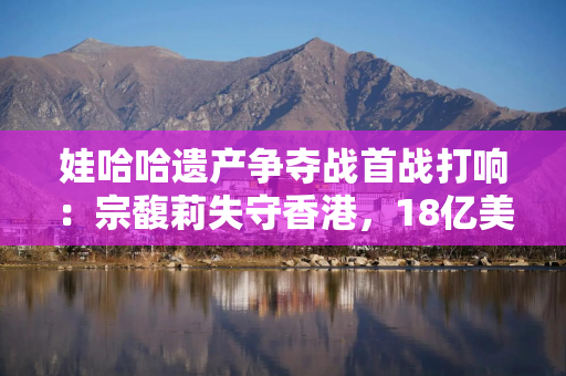娃哈哈遗产争夺战首战打响：宗馥莉失守香港，18亿美元账户被冻结