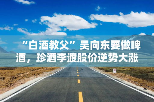 “白酒教父”吴向东要做啤酒，珍酒李渡股价逆势大涨