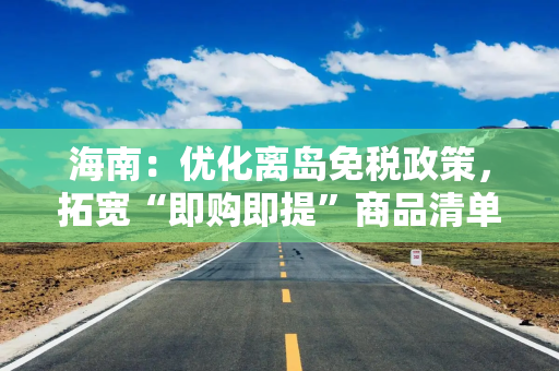 海南：优化离岛免税政策，拓宽“即购即提”商品清单目录