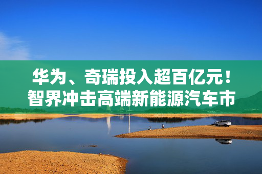 华为、奇瑞投入超百亿元！智界冲击高端新能源汽车市场
