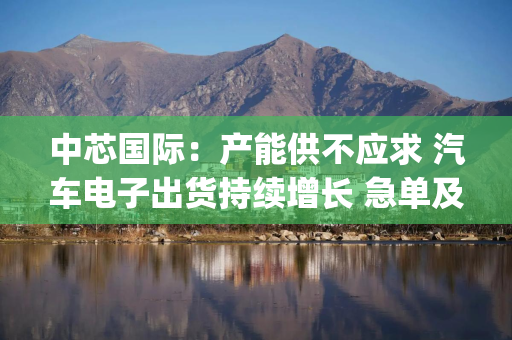 中芯国际：产能供不应求 汽车电子出货持续增长 急单及拉货情况至Q4预计减缓|直击业绩会