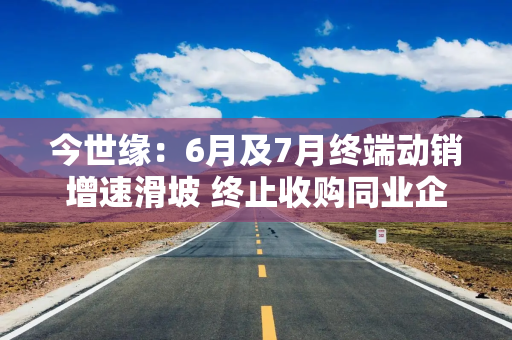 今世缘：6月及7月终端动销增速滑坡 终止收购同业企业或现疑云