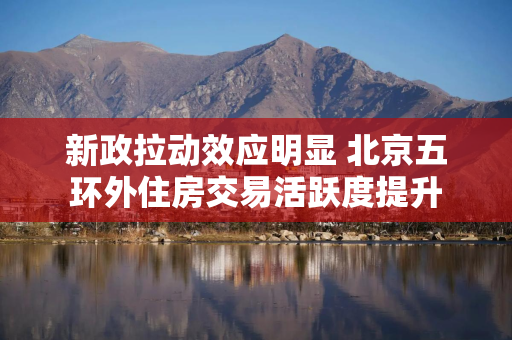 新政拉动效应明显 北京五环外住房交易活跃度提升