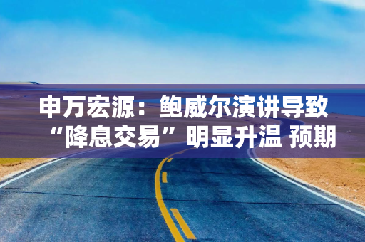 申万宏源：鲍威尔演讲导致“降息交易”明显升温 预期能否落地关键在于9月非农和通胀数据
