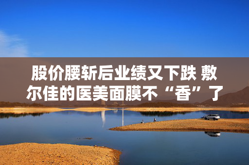 股价腰斩后业绩又下跌 敷尔佳的医美面膜不“香”了吗？