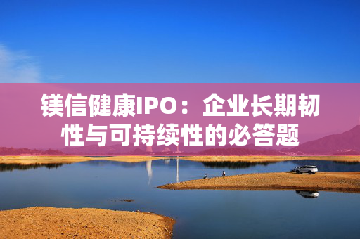 镁信健康IPO：企业长期韧性与可持续性的必答题