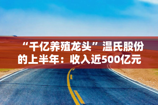 “千亿养殖龙头”温氏股份的上半年：收入近500亿元，猪鸡销量双增，养猪赚钱但养鸡亏损