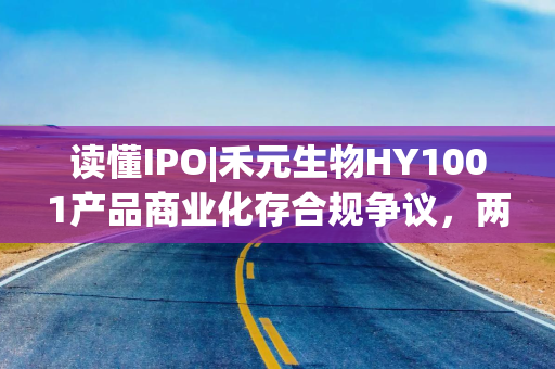 读懂IPO|禾元生物HY1001产品商业化存合规争议，两次信披修改预期收入口径，产品放量或需种植万亩药用水稻