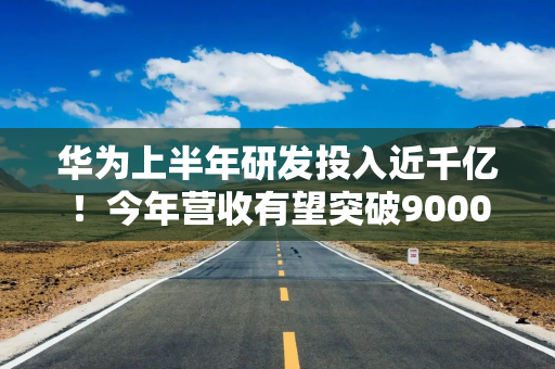 华为上半年研发投入近千亿！今年营收有望突破9000亿元峰值
