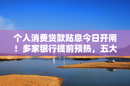 个人消费贷款贴息今日开闸！多家银行提前预热，五大热点全解析