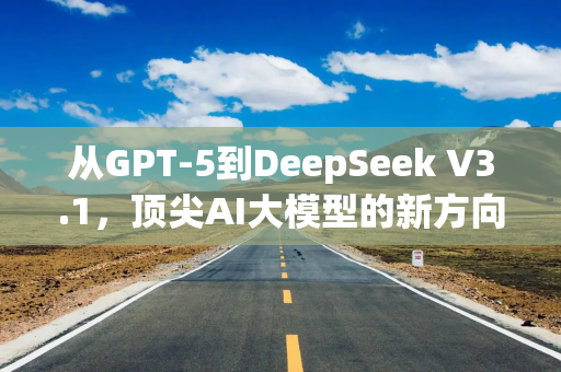 从GPT-5到DeepSeek V3.1，顶尖AI大模型的新方向出现了！
