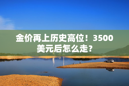 金价再上历史高位！3500美元后怎么走？