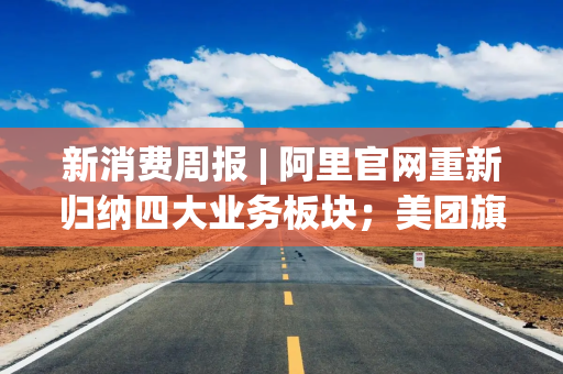 新消费周报 | 阿里官网重新归纳四大业务板块；美团旗下Keeta上线卡塔尔；泡泡玛特预计全年营收超300亿