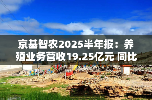 京基智农2025半年报：养殖业务营收19.25亿元 同比增长11.13% 占比高达81%！