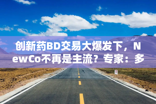 创新药BD交易大爆发下，NewCo不再是主流？专家：多元出海模式将长期并存
